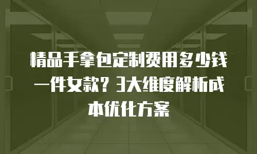 精品手拿包定制费用多少钱一件女款？3大维度解析成本优化方案