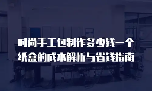 时尚手工包制作多少钱一个纸盒的成本解析与省钱指南