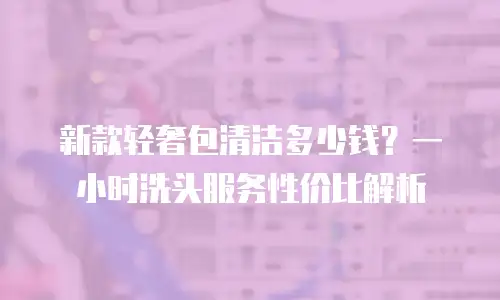 新款轻奢包清洁多少钱？一小时洗头服务性价比解析