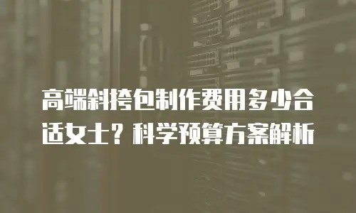 高端斜挎包制作费用多少合适女士？科学预算方案解析