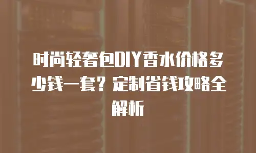 时尚轻奢包DIY香水价格多少钱一套？定制省钱攻略全解析