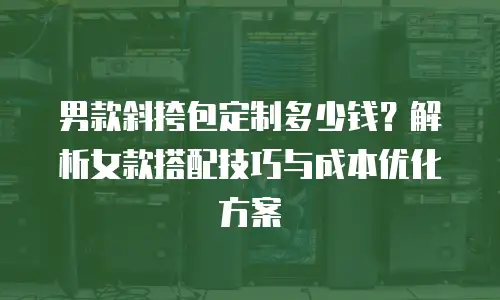 男款斜挎包定制多少钱？解析女款搭配技巧与成本优化方案