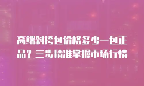 高端斜挎包价格多少一包正品？三步精准掌握市场行情