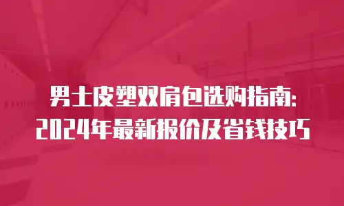 男士皮塑双肩包选购指南：2024年最新报价及省钱技巧
