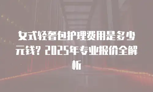 女式轻奢包护理费用是多少元钱？2025年专业报价全解析