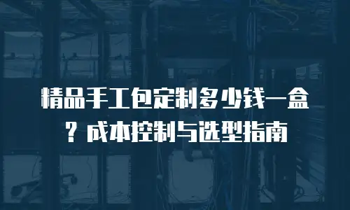 精品手工包定制多少钱一盒？成本控制与选型指南