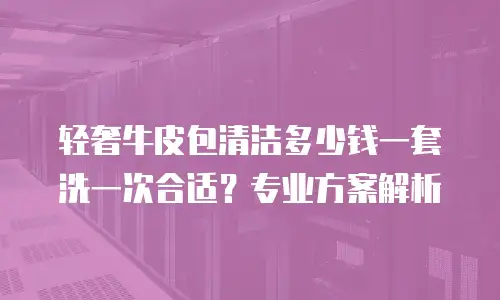 轻奢牛皮包清洁多少钱一套洗一次合适？专业方案解析
