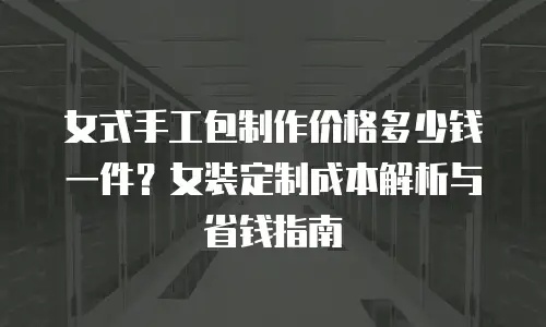 女式手工包制作价格多少钱一件？女装定制成本解析与省钱指南