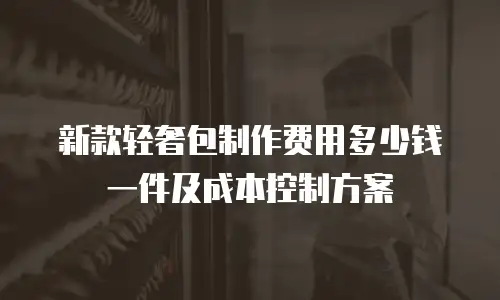 新款轻奢包制作费用多少钱一件及成本控制方案