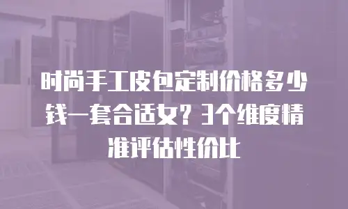 时尚手工皮包定制价格多少钱一套合适女？3个维度精准评估性价比
