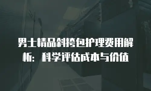 男士精品斜挎包护理费用解析：科学评估成本与价值