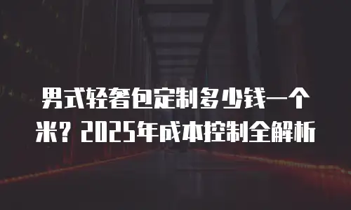男式轻奢包定制多少钱一个米？2025年成本控制全解析