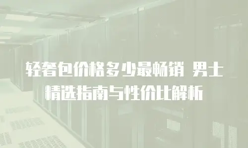 轻奢包价格多少最畅销 男士精选指南与性价比解析