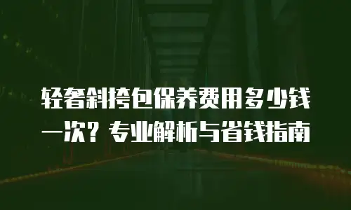 轻奢斜挎包保养费用多少钱一次？专业解析与省钱指南
