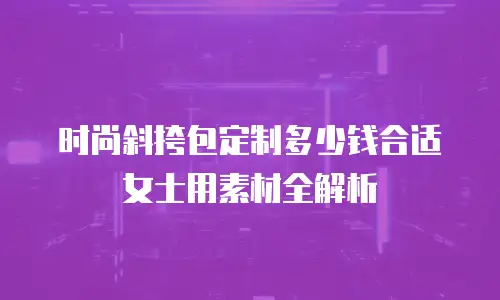 时尚斜挎包定制多少钱合适女士用素材全解析