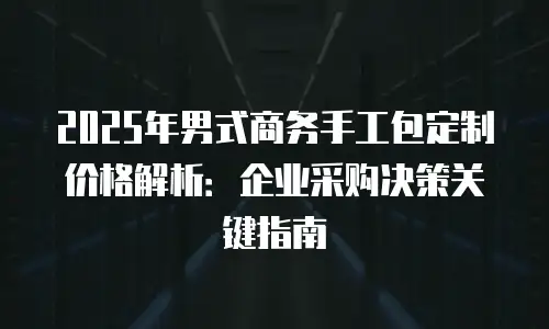 2025年男式商务手工包定制价格解析：企业采购决策关键指南
