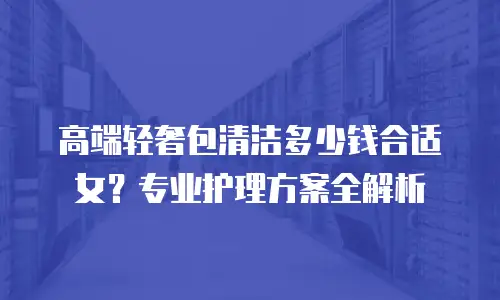 高端轻奢包清洁多少钱合适女？专业护理方案全解析
