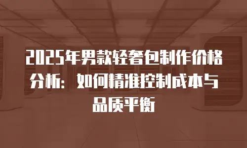 2025年男款轻奢包制作价格分析：如何精准控制成本与品质平衡