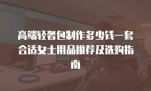 高端轻奢包制作多少钱一套合适女士用品推荐及选购指南