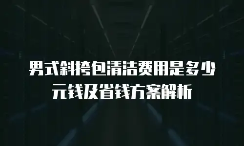 男式斜挎包清洁费用是多少元钱及省钱方案解析