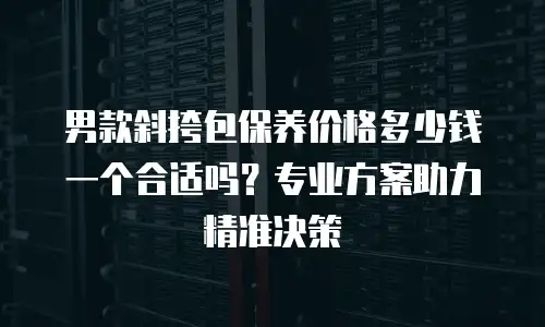 男款斜挎包保养价格多少钱一个合适吗？专业方案助力精准决策