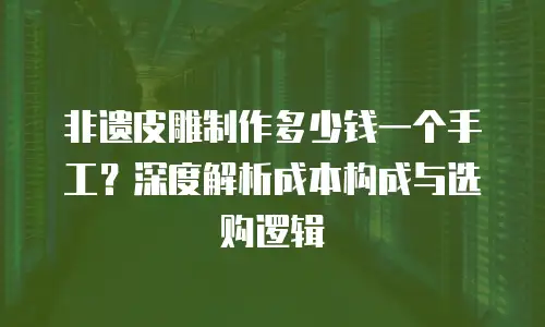 非遗皮雕制作多少钱一个手工？深度解析成本构成与选购逻辑