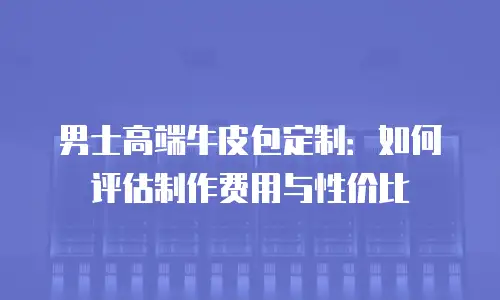 男士高端牛皮包定制：如何评估制作费用与性价比