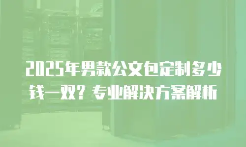 2025年男款公文包定制多少钱一双？专业解决方案解析