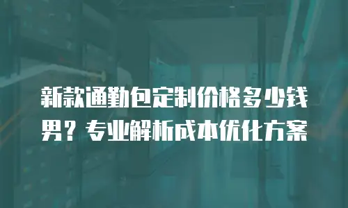 新款通勤包定制价格多少钱男？专业解析成本优化方案