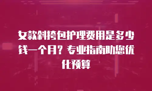 女款斜挎包护理费用是多少钱一个月？专业指南助您优化预算