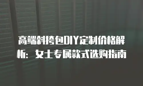 高端斜挎包DIY定制价格解析：女士专属款式选购指南