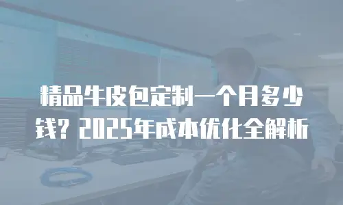 精品牛皮包定制一个月多少钱？2025年成本优化全解析