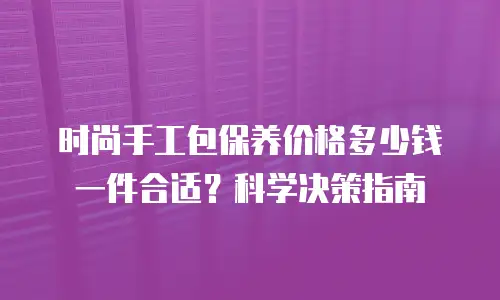 时尚手工包保养价格多少钱一件合适？科学决策指南