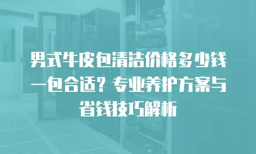 男式牛皮包清洁价格多少钱一包合适？专业养护方案与省钱技巧解析
