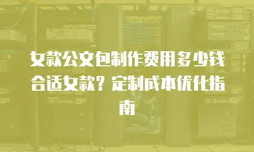 女款公文包制作费用多少钱合适女款？定制成本优化指南