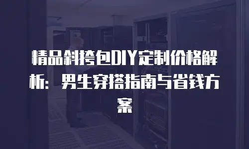 精品斜挎包DIY定制价格解析：男生穿搭指南与省钱方案