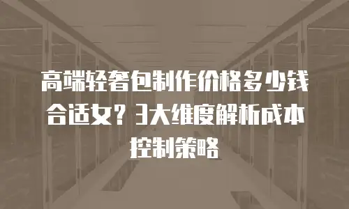 高端轻奢包制作价格多少钱合适女？3大维度解析成本控制策略