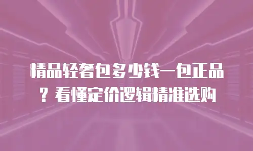 精品轻奢包多少钱一包正品？看懂定价逻辑精准选购
