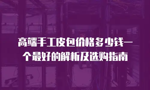 高端手工皮包价格多少钱一个最好的解析及选购指南