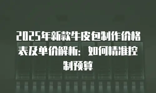 2025年新款牛皮包制作价格表及单价解析：如何精准控制预算