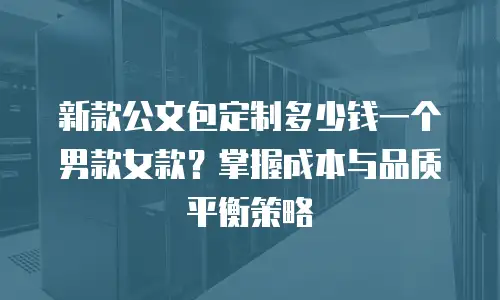 新款公文包定制多少钱一个男款女款？掌握成本与品质平衡策略