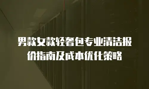 男款女款轻奢包专业清洁报价指南及成本优化策略