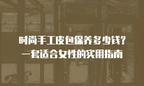 时尚手工皮包保养多少钱？一套适合女性的实用指南