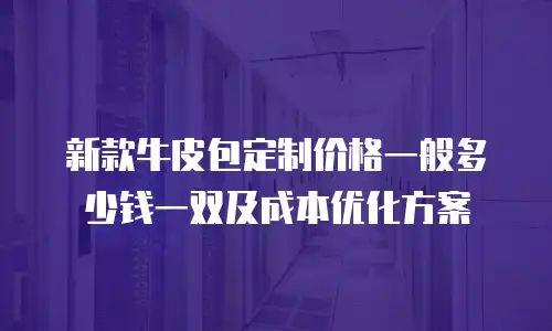 新款牛皮包定制价格一般多少钱一双及成本优化方案
