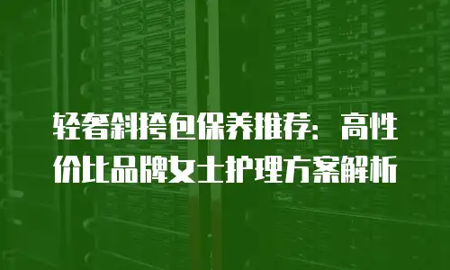 轻奢斜挎包保养推荐：高性价比品牌女士护理方案解析