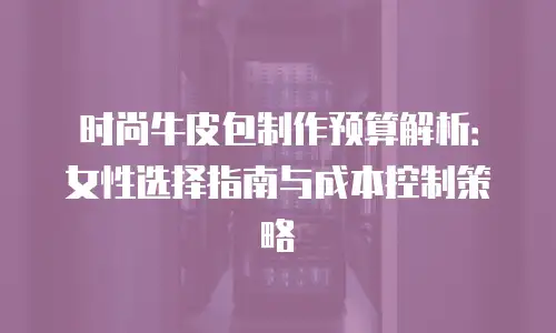 时尚牛皮包制作预算解析：女性选择指南与成本控制策略