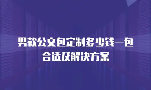 男款公文包定制多少钱一包合适及解决方案