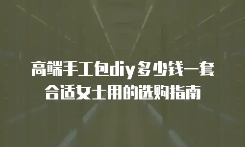 高端手工包diy多少钱一套合适女士用的选购指南