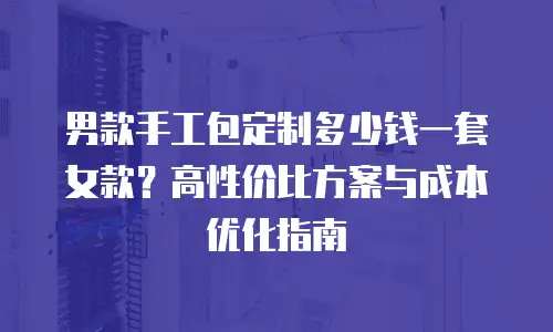 男款手工包定制多少钱一套女款？高性价比方案与成本优化指南