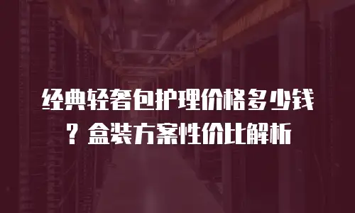 经典轻奢包护理价格多少钱？盒装方案性价比解析